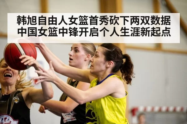 韩旭自由人女篮首秀砍下两双数据 中国女篮中锋开启个人生涯新起点