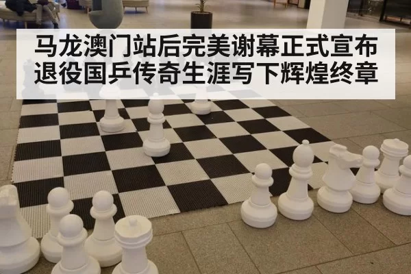 马龙澳门站后完美谢幕正式宣布退役国乒传奇生涯写下辉煌终章