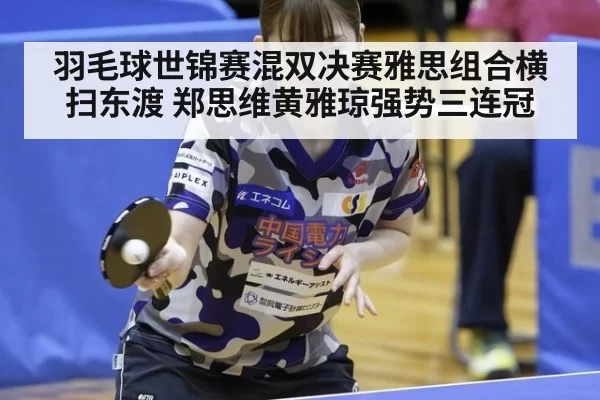 羽毛球世锦赛混双决赛雅思组合横扫东渡 郑思维黄雅琼强势三连冠